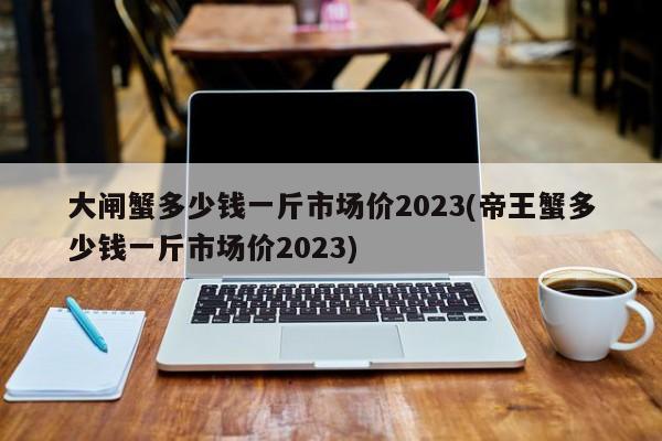 大闸蟹多少钱一斤市场价2023(帝王蟹多少钱一斤市场价2023)