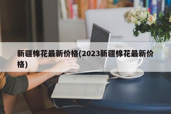 新疆棉花最新价格(2023新疆棉花最新价格)