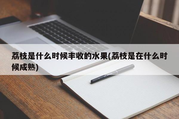 荔枝是什么时候丰收的水果(荔枝是在什么时候成熟)