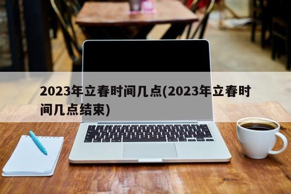 2023年立春时间几点(2023年立春时间几点结束)