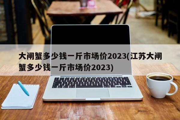 大闸蟹多少钱一斤市场价2023(江苏大闸蟹多少钱一斤市场价2023)