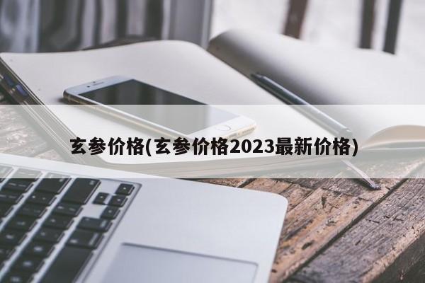 玄参价格(玄参价格2023最新价格)