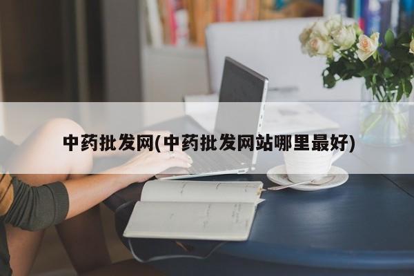 中药批发网(中药批发网站哪里最好)