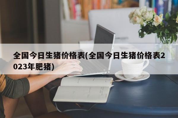 全国今日生猪价格表(全国今日生猪价格表2023年肥猪)