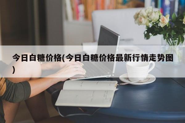 今日白糖价格(今日白糖价格最新行情走势图)