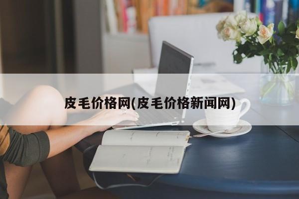 皮毛价格网(皮毛价格新闻网)