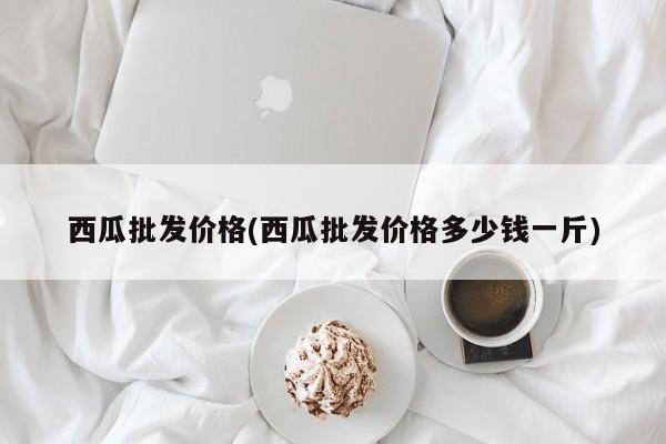 西瓜批发价格(西瓜批发价格多少钱一斤)