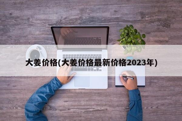 大姜价格(大姜价格最新价格2023年)