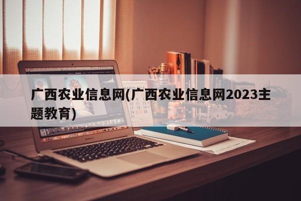 广西农业信息网(广西农业信息网2023主题教育)