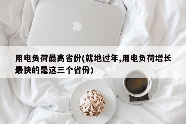 用电负荷最高省份(就地过年,用电负荷增长最快的是这三个省份)