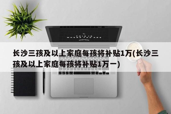 长沙三孩及以上家庭每孩将补贴1万(长沙三孩及以上家庭每孩将补贴1万一)