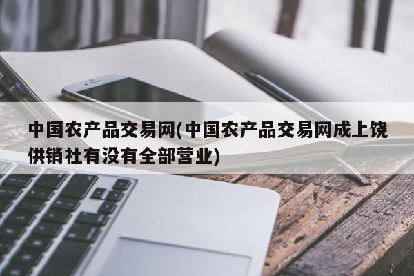 中国农产品交易网(中国农产品交易网成上饶供销社有没有全部营业)