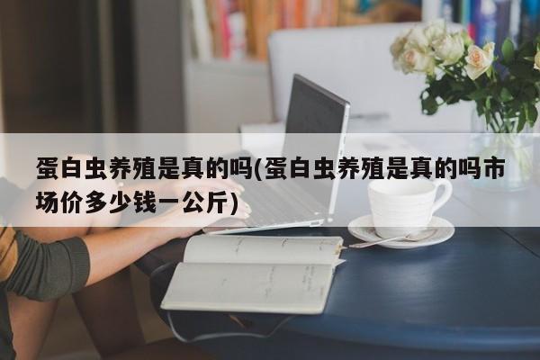 蛋白虫养殖是真的吗(蛋白虫养殖是真的吗市场价多少钱一公斤)