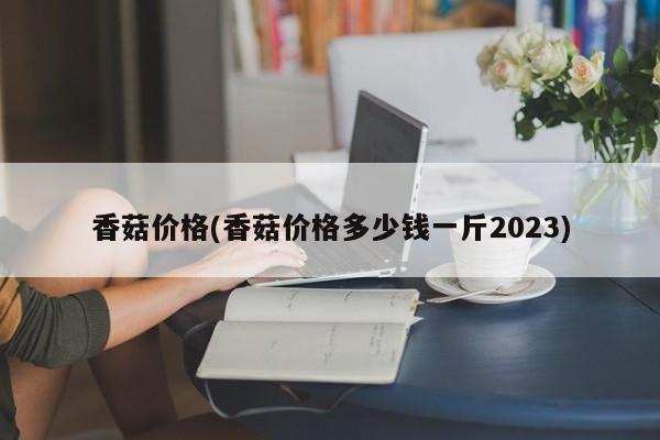 香菇价格(香菇价格多少钱一斤2023)