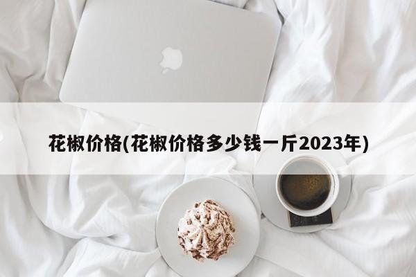 花椒价格(花椒价格多少钱一斤2023年)