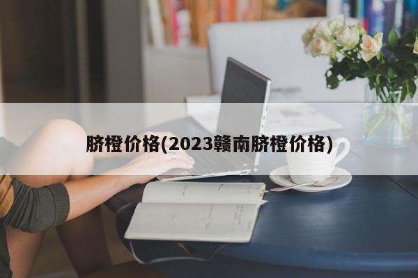 脐橙价格(2023赣南脐橙价格)