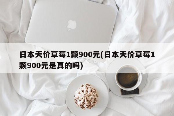 日本天价草莓1颗900元(日本天价草莓1颗900元是真的吗)