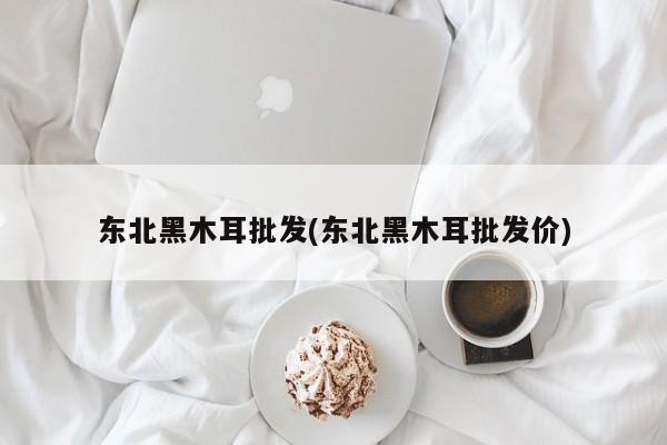 东北黑木耳批发(东北黑木耳批发价)