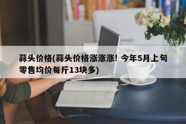 蒜头价格(蒜头价格涨涨涨! 今年5月上旬零售均价每斤13块多)