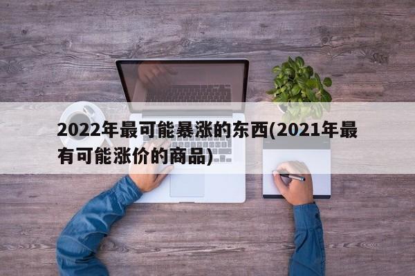 2022年最可能暴涨的东西(2021年最有可能涨价的商品)