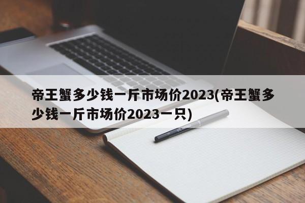 帝王蟹多少钱一斤市场价2023(帝王蟹多少钱一斤市场价2023一只)