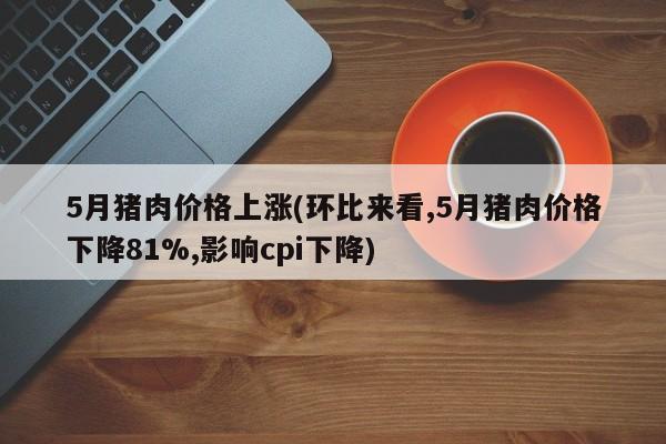 5月猪肉价格上涨(环比来看,5月猪肉价格下降81%,影响cpi下降)