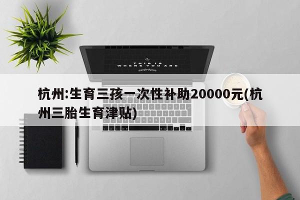 杭州:生育三孩一次性补助20000元(杭州三胎生育津贴)