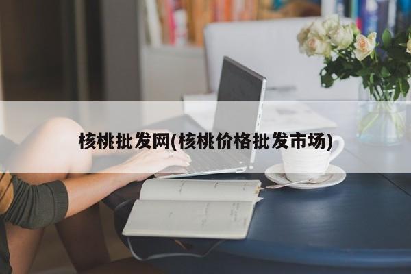 核桃批发网(核桃价格批发市场)