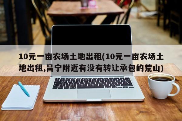 10元一亩农场土地出租(10元一亩农场土地出租,昌宁附近有没有转让承包的荒山)