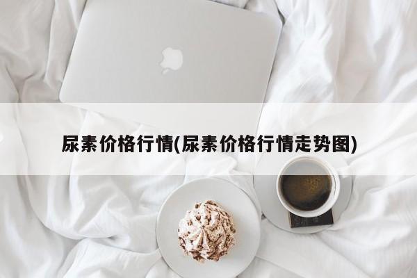 尿素价格行情(尿素价格行情走势图)