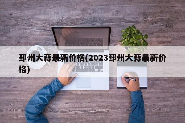 邳州大蒜最新价格(2023邳州大蒜最新价格)