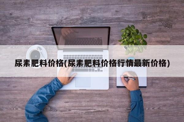 尿素肥料价格(尿素肥料价格行情最新价格)