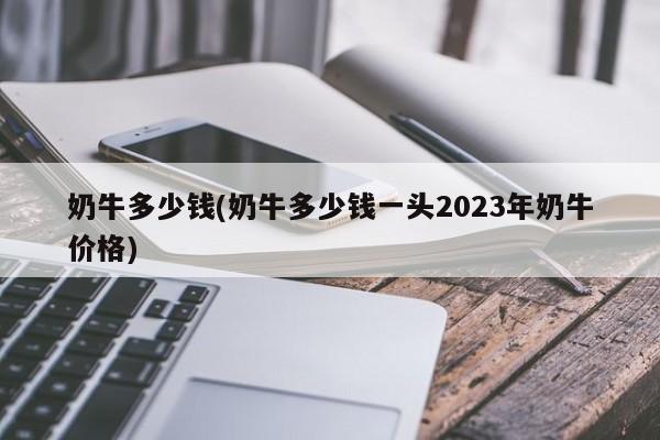 奶牛多少钱(奶牛多少钱一头2023年奶牛价格)