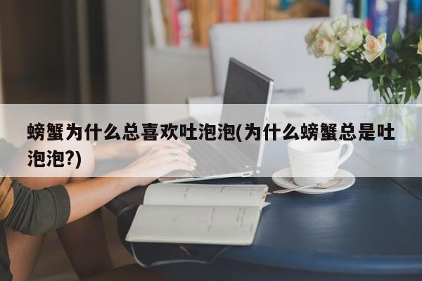 螃蟹为什么总喜欢吐泡泡(为什么螃蟹总是吐泡泡?)