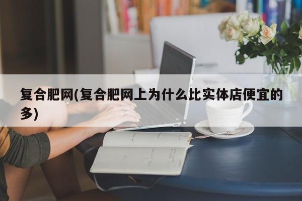 复合肥网(复合肥网上为什么比实体店便宜的多)