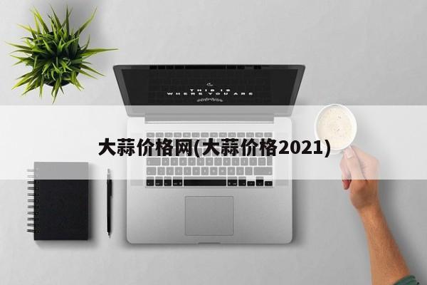 大蒜价格网(大蒜价格2021)