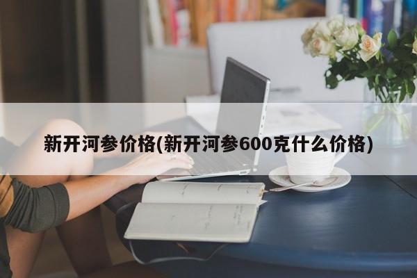 新开河参价格(新开河参600克什么价格)