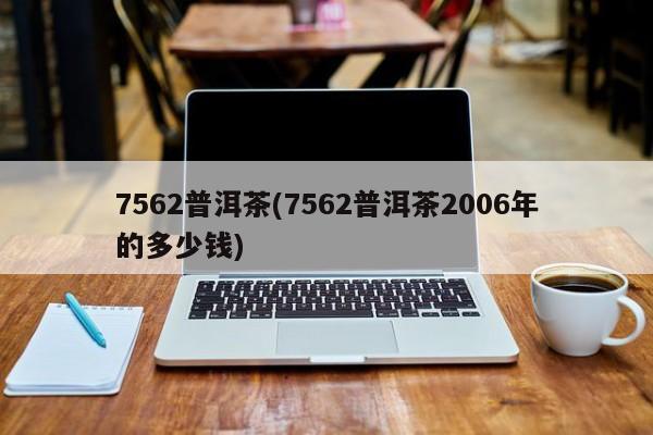 7562普洱茶(7562普洱茶2006年的多少钱)