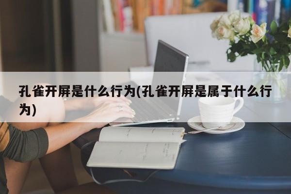 孔雀开屏是什么行为(孔雀开屏是属于什么行为)