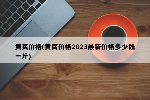 黄芪价格(黄芪价格2023最新价格多少钱一斤)