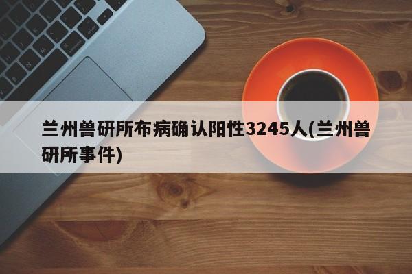 兰州兽研所布病确认阳性3245人(兰州兽研所事件)