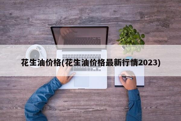 花生油价格(花生油价格最新行情2023)