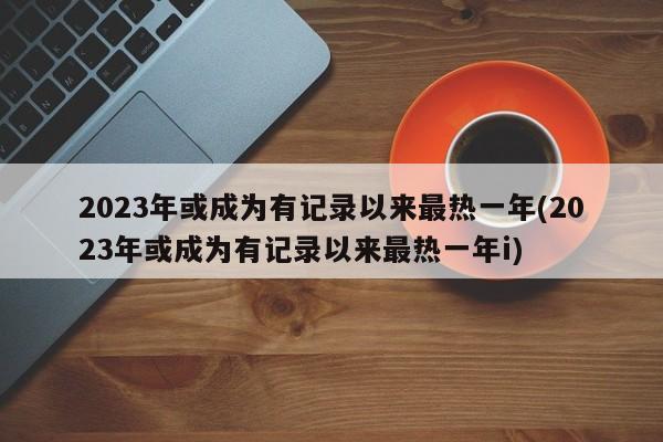 2023年或成为有记录以来最热一年(2023年或成为有记录以来最热一年i)