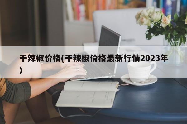 干辣椒价格(干辣椒价格最新行情2023年)