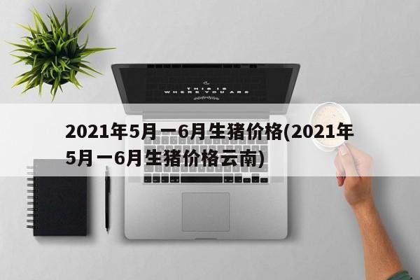 2021年5月一6月生猪价格(2021年5月一6月生猪价格云南)