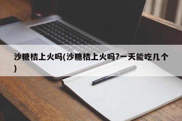 沙糖桔上火吗(沙糖桔上火吗?一天能吃几个)