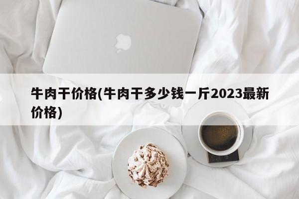 牛肉干价格(牛肉干多少钱一斤2023最新价格)