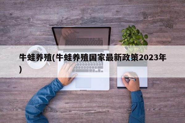 牛蛙养殖(牛蛙养殖国家最新政策2023年)