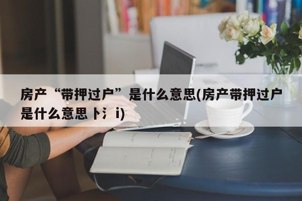 房产“带押过户”是什么意思(房产带押过户是什么意思卜氵i)