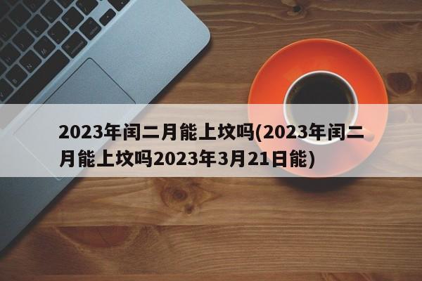 2023年闰二月能上坟吗(2023年闰二月能上坟吗2023年3月21日能)